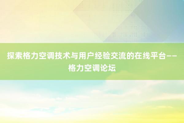 探索格力空调技术与用户经验交流的在线平台——格力空调论坛